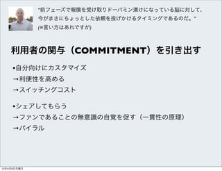 “前フェーズで報償を受け取りドーパミン漬けになっている脳に対して、
             今がまさにちょっとした依頼を投げかけるタイミングであるのだ。”
             (※言い方はあれですが)



    利用者の関与（COMMITMENT）を引き出す
     •自分向けにカスタマイズ
     →利便性を高める
     →スイッチングコスト

     •シェアしてもらう
     →ファンであることの無意識の自覚を促す（一貫性の原理）
     →バイラル




12年4月9日月曜日
 
