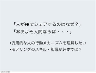 「人がFBでシェアするのはなぜ？」
             「おおよそ人間ならば・・・」

         •汎用的な人の行動メカニズムを理解したい
         •モデリングのスキル・知識が必要では？



12年4月9日月曜日
 