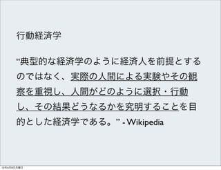 行動経済学

      “典型的な経済学のように経済人を前提とする
      のではなく、実際の人間による実験やその観
      察を重視し、人間がどのように選択・行動
      し、その結果どうなるかを究明することを目
      的とした経済学である。” - Wikipedia



12年4月9日月曜日
 