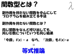 関数型とは？
副作用を持たない関数を中心にして
プログラムを組み立てる手法

副作用を持たない関数とは？
同じ関数をなんど呼び出しても。
同じ引数についていつも同じ結果
「今回」f(x) = a　なら、「次回」もf(x)=a
           =



        等式推論
 