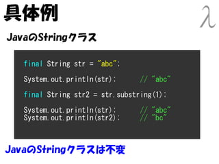 具体例
JavaのStringクラス

  final String str = "abc";

  System.out.println(str);      // "abc"
  final String str2 = str.substring(1);

  System.out.println(str);      // "abc"
  System.out.println(str2);     // "bc"



JavaのStringクラスは不変
 