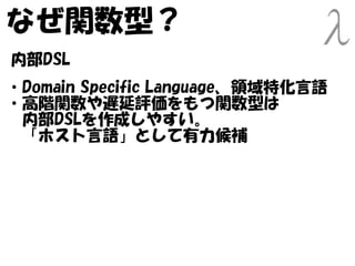 なぜ関数型？
内部DSL
・Domain Specific Language、領域特化言語
・高階関数や遅延評価をもつ関数型は
　内部DSLを作成しやすい。
　「ホスト言語」として有力候補
 