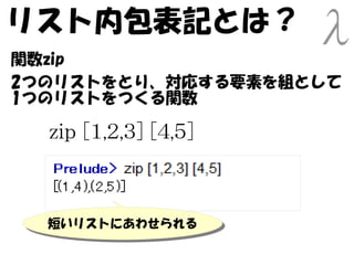 リスト内包表記とは？
関数zip
2つのリストをとり、対応する要素を組として
1つのリストをつくる関数

  zip [1,2,3] [4,5]



  短いリストにあわせられる
  短いリストにあわせられる
 