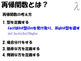 再帰関数とは？
再帰関数の考え方

1. 型を定義する
 factはInt型のnを受け取り、BigInt型を返す
 def fact(n:Int):BigInt

2. 場合分けをする
3. 簡単な方を定義する
4. 複雑な方を定義する
 