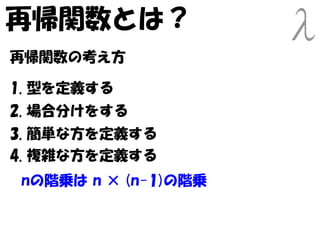 再帰関数とは？
再帰関数の考え方

1. 型を定義する
2. 場合分けをする
3. 簡単な方を定義する
4. 複雑な方を定義する
nの階乗は n × (n-1)の階乗
 