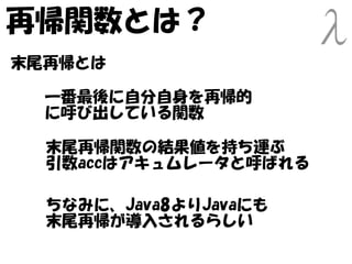 再帰関数とは？
末尾再帰とは

  一番最後に自分自身を再帰的
  に呼び出している関数

  末尾再帰関数の結果値を持ち運ぶ
  引数accはアキュムレータと呼ばれる

  ちなみに、Java8よりJavaにも
  末尾再帰が導入されるらしい
 