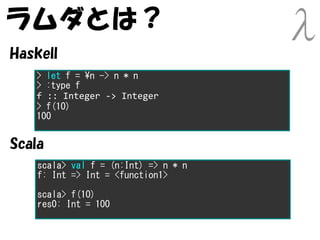 ラムダとは？
Haskell
   > let f = n -> n * n
   > :type f
   f :: Integer -> Integer
   > f(10)
   100


Scala
    scala> val f = (n:Int) => n * n
    f: Int => Int = <function1>

    scala> f(10)
    res0: Int = 100
 