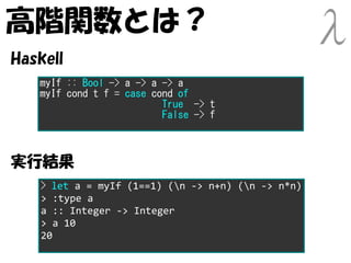 高階関数とは？
Haskell
   myIf :: Bool -> a -> a -> a
   myIf cond t f = case cond of
                          True -> t
                          False -> f



実行結果
    > let a = myIf (1==1) (n -> n+n) (n -> n*n)
    > :type a
    a :: Integer -> Integer
    > a 10
    20
 