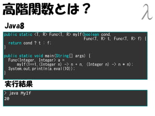 高階関数とは？
Java8
public static <T, R> Func<T, R> myIf(boolean cond,
                                     Func<T, R> t, Func<T, R> f) {
  return cond ? t : f;
}
public static void main(String[] args) {
  Func<Integer, Integer> a =
      myIf(1==1,(Integer n) -> n + n, (Integer n) -> n * n);
  System.out.println(a.eval(10));
}

実行結果
> java MyIf
20
 