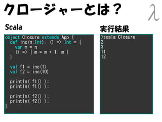 クロージャーとは？
Scala                             実行結果
object Closure extends App {      >scala Closure
  def inc(n:Int): () => Int = {   2
    var m = n                     3
    () => { m = m + 1; m }        11
  }                               12

    val f1 = inc(1)
    val f2 = inc(10)

    println( f1() );
    println( f1() );

    println( f2() );
    println( f2() );
}
 