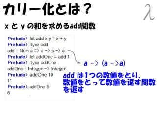 カリー化とは？
x と y の和を求めるadd関数




              a -> (a ->a)
          add は1つの数値をとり、
          数値をとって数値を返す関数
          を返す
 