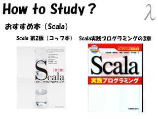 How to Study？
おすすめ本（Scala）
  Scala 第2版（コップ本） Scala実践プログラミングの3章
 