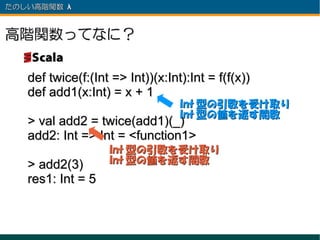 たのしい高階関数 λ 　



高階関数ってなに？

   def twice(f:(Int => Int))(x:Int):Int = f(f(x))
   def add1(x:Int) = x + 1
                                  Int 型の引数を受け取り
                                  Int 型の値を返す関数
   > val add2 = twice(add1)(_)
   add2: Int => Int = <function1>
                   Int 型の引数を受け取り
   > add2(3)       Int 型の値を返す関数
   res1: Int = 5
 