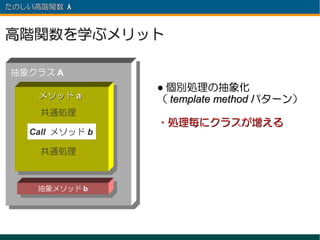 たのしい高階関数 λ 　



高階関数を学ぶメリット

抽象クラス A
                 ● 個別処理の抽象化
     メソッド a      （ template method パターン）
     共通処理
                 ・処理毎にクラスが増える
   Call メソッド b

     共通処理



     抽象メソッド b
 