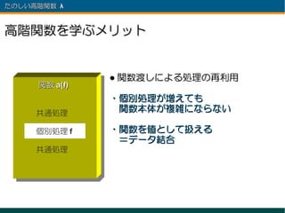 たのしい高階関数 λ 　



高階関数を学ぶメリット


                ● 関数渡しによる処理の再利用
      関数 a(f)
                ・個別処理が増えても
     共通処理
                　関数本体が複雑にならない

     個別処理 f     ・関数を値として扱える
                　＝データ結合
     共通処理
 