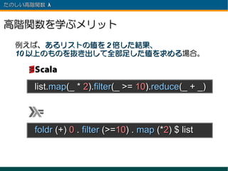 たのしい高階関数 λ 　



高階関数を学ぶメリット
  例えば、あるリストの値を 2 倍した結果、
  10 以上のものを抜き出して全部足した値を求める場合。



      list.map(_ * 2).filter(_ >= 10).reduce(_ + _)



      foldr (+) 0 . filter (>=10) . map (*2) $ list
 