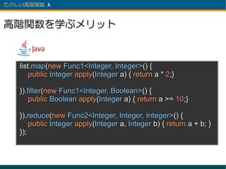 たのしい高階関数 λ 　



高階関数を学ぶメリット



   list.map(new Func1<Integer, Integer>() {
       public Integer apply(Integer a) { return a * 2;}

   }).filter(new Func1<Integer, Boolean>() {
       public Boolean apply(Integer a) { return a >= 10;}

   }).reduce(new Func2<Integer, Integer, Integer>() {
       public Integer apply(Integer a, Integer b) { return a + b; }
   });
 