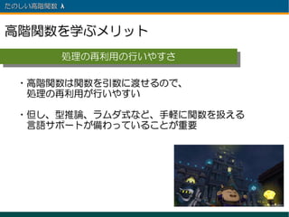 たのしい高階関数 λ 　



高階関数を学ぶメリット
          処理の再利用の行いやすさ
          処理の再利用の行いやすさ

  ・高階関数は関数を引数に渡せるので、
  　処理の再利用が行いやすい

  ・但し、型推論、ラムダ式など、手軽に関数を扱える
  　言語サポートが備わっていることが重要
 