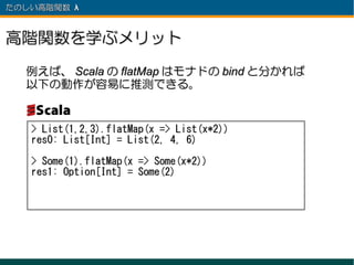 たのしい高階関数 λ 　



高階関数を学ぶメリット
  例えば、 Scala の flatMap はモナドの bind と分かれば
  以下の動作が容易に推測できる。


   > List(1,2,3).flatMap(x => List(x*2))
   res0: List[Int] = List(2, 4, 6)

   > Some(1).flatMap(x => Some(x*2))
   res1: Option[Int] = Some(2)
 