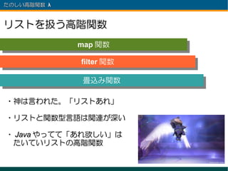 たのしい高階関数 λ 　



リストを扱う高階関数
               map 関数
               map 関数
               filter 関数
                filter 関数

               畳込み関数
               畳込み関数

・神は言われた。「リストあれ」

・リストと関数型言語は関連が深い

・ Java やってて「あれ欲しい」は
　たいていリストの高階関数
 