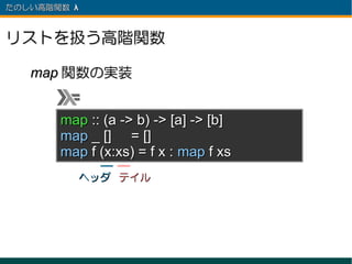 たのしい高階関数 λ 　



リストを扱う高階関数

   map 関数の実装


       map :: (a -> b) -> [a] -> [b]
       map _ [] = []
       map f (x:xs) = f x : map f xs
          ヘッダ テイル
 