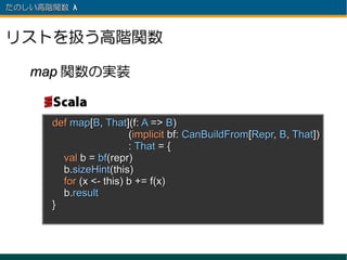 たのしい高階関数 λ 　



リストを扱う高階関数

   map 関数の実装


      def map[B, That](f: A => B)
                        (implicit bf: CanBuildFrom[Repr, B, That])
                        : That = {
        val b = bf(repr)
        b.sizeHint(this)
        for (x <- this) b += f(x)
        b.result
      }
 