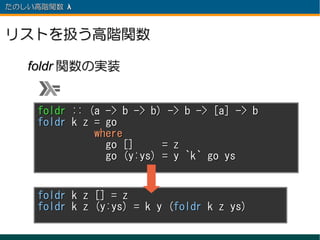 たのしい高階関数 λ 　



リストを扱う高階関数

   foldr 関数の実装


     foldr :: (a -> b -> b) -> b -> [a] -> b
     foldr k z = go
               where
                 go []     = z
                 go (y:ys) = y `k` go ys


     foldr k z [] = z
     foldr k z (y:ys) = k y (foldr k z ys)
 