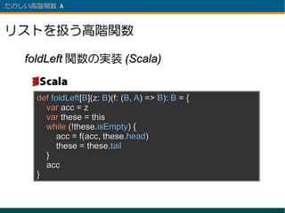 たのしい高階関数 λ 　



リストを扱う高階関数

   foldLeft 関数の実装 (Scala)


     def foldLeft[B](z: B)(f: (B, A) => B): B = {
       var acc = z
       var these = this
       while (!these.isEmpty) {
           acc = f(acc, these.head)
           these = these.tail
       }
       acc
     }
 