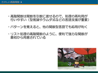 たのしい高階関数 λ 　




  ・高階関数は関数を引数に渡せるので、処理の再利用が
  　行いやすい（型推論やラムダ式などの言語支援が重要）

  ・パターンを覚えると、他の関数型言語でも応用が利く

  ・リスト処理の高階関数のように、便利で強力な関数が
  　最初から用意されている
 