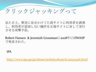 クリックジャッキングって
見た目上、無害に見せかけてた罠サイトに利用者を誘導
し、利用者が意図しない操作を正規サイトに対して実行
させる攻撃手法。
Robert Hansen & Jeremiah Grossmanに2008年にOWASP
で発表された。
IPA
http://www.ipa.go.jp/about/technicalwatch/20130326.html
 