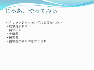 じゃあ、やってみる
＜クリックジャッキングに必要なもの＞
・攻撃対象サイト
・罠サイト
・攻撃者
・被害者
・被害者が利用するブラウザ
 