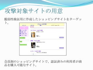 攻撃対象サイトの用意
脆弱性検証用に作成したショッピングサイトをターゲッ
ト。
会員制のショッピングサイトで、認証済みの利用者が商
品を購入可能なサイト。
 