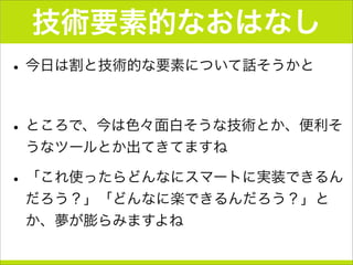 技術要素的なおはなし
•今日は割と技術的な要素について話そうかと
•ところで、今は色々面白そうな技術とか、便利そ
うなツールとか出てきてますね
•「これ使ったらどんなにスマートに実装できるん
だろう？」「どんなに楽できるんだろう？」と
か、夢が膨らみますよね
 