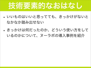 技術要素的なおはなし
•いいものはいいと思ってても、きっかけがないと
なかなか踏み出せない
•きっかけは何だったのか、どういう使い方をして
いるのかについて、ヌーラボの導入事例を紹介
 