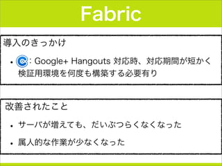 導入のきっかけ
•  ：Google+ Hangouts 対応時、対応期間が短かく
検証用環境を何度も構築する必要有り
Fabric
改善されたこと
• サーバが増えても、だいぶつらくなくなった
• 属人的な作業が少なくなった
 