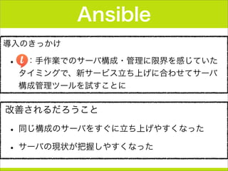 導入のきっかけ
•  ：手作業でのサーバ構成・管理に限界を感じていた
タイミングで、新サービス立ち上げに合わせてサーバ
構成管理ツールを試すことに
Ansible
改善されるだろうこと
• 同じ構成のサーバをすぐに立ち上げやすくなった
• サーバの現状が把握しやすくなった
 