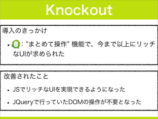 導入のきっかけ
• ： まとめて操作 機能で、今まで以上にリッチ
なUIが求められた
Knockout
改善されたこと
• JSでリッチなUIを実現できるようになった
• JQueryで行っていたDOMの操作が不要となった
 