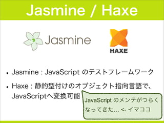 Jasmine / Haxe
•Jasmine : JavaScript のテストフレームワーク
•Haxe : 静的型付けのオブジェクト指向言語で、
JavaScriptへ変換可能
JavaScript のメンテがつらく
なってきた… <- イマココ
 