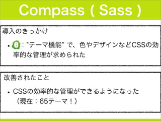 導入のきっかけ
• ： テーマ機能 で、色やデザインなどCSSの効
率的な管理が求められた
Compass ( Sass )
改善されたこと
•CSSの効率的な管理ができるようになった  
（現在：65テーマ！）
 