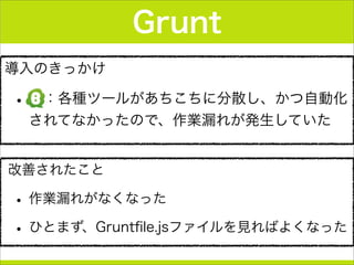 導入のきっかけ
• ：各種ツールがあちこちに分散し、かつ自動化
されてなかったので、作業漏れが発生していた
Grunt
改善されたこと
• 作業漏れがなくなった
• ひとまず、Gruntﬁle.jsファイルを見ればよくなった
 