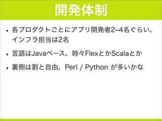 開発体制
•各プロダクトごとにアプリ開発者2 4名ぐらい、
インフラ担当は2名
•言語はJavaベース、時々FlexとかScalaとか
•裏側は割と自由、Perl / Python が多いかな
 