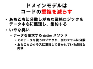 ドメインモデルは
コードの重複を減らす
• あちこちに分散しがちな業務ロジックを
データ中心に整理し、集約する
• いやな臭い
– データを要求する getter メソッド
• そのデータを使うロジックが、別のクラスに分散
• あちこちのクラスに重複して書かれている危険な
兆候
 
