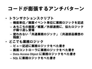 コードが膨張するアンチパターン
• トランザクションスクリプト
– 機能単位／画面イベント単位に業務ロジックを記述
– あちこちの画面／帳票／外部連携に、似たロジック
が繰り返し登場
– 使われない「共通業務ロジック」（共通部品構想の
残骸）
• どこでも業務ロジック
– ビュー記述に業務ロジックをべた書き
– 画面コントローラに業務ロジックをべた書き
– Data Access Object に業務ロジックをべた書き
– SQL に業務ロジックをべた書き
 