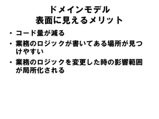 ドメインモデル
表面に見えるメリット
• コード量が減る
• 業務のロジックが書いてある場所が見つ
けやすい
• 業務のロジックを変更した時の影響範囲
が局所化される
 