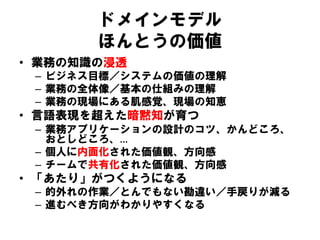 ドメインモデル
ほんとうの価値
• 業務の知識の浸透
– ビジネス目標／システムの価値の理解
– 業務の全体像／基本の仕組みの理解
– 業務の現場にある肌感覚、現場の知恵
• 言語表現を超えた暗黙知が育つ
– 業務アプリケーションの設計のコツ、かんどころ、
おとしどころ、…
– 個人に内面化された価値観、方向感
– チームで共有化された価値観、方向感
• 「あたり」がつくようになる
– 的外れの作業／とんでもない勘違い／手戻りが減る
– 進むべき方向がわかりやすくなる
 