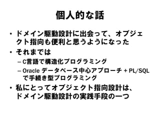 個人的な話
• ドメイン駆動設計に出会って、オブジェ
クト指向も便利と思うようになった
• それまでは
– C言語で構造化プログラミング
– Oracle データベース中心アプローチ + PL/SQL
で手続き型プログラミング
• 私にとってオブジェクト指向設計は、
ドメイン駆動設計の実践手段の一つ
 