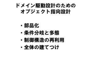 ドメイン駆動設計のための
オブジェクト指向設計
• 部品化
• 条件分岐と多態
• 制御構造の再利用
• 全体の建てつけ
 