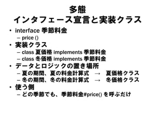 多態
インタフェース宣言と実装クラス
• interface 季節料金
– price ()
• 実装クラス
– class 夏価格 implements 季節料金
– class 冬価格 implements 季節料金
• データとロジックの置き場所
– 夏の期間、夏の料金計算式 → 夏価格クラス
– 冬の期間、冬の料金計算式 → 冬価格クラス
• 使う側
– どの季節でも、季節料金#price() を呼ぶだけ
 