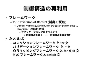 制御構造の再利用
• フレームワーク
– IoC : Inversion of Control (制御の反転)
• Control = if/else, switch, for, try-catch-throw, goto …
• Inversion：反転の意味
– アプリケーションプログラミング
» 制御構造を書く → 制御構造を書かない
• たとえば
– コレクションフレームワーク と for 文
– バリデーションフレームワーク と if 文
– ＯＲマッピングフレームワーク と for 文/if 文
– MVC フレームワークと switch 文
 