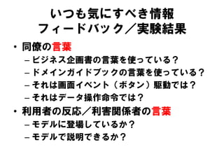 いつも気にすべき情報
フィードバック／実験結果
• 同僚の言葉
– ビジネス企画書の言葉を使っている？
– ドメインガイドブックの言葉を使っている？
– それは画面イベント（ボタン）駆動では？
– それはデータ操作命令では？
• 利用者の反応／利害関係者の言葉
– モデルに登場しているか？
– モデルで説明できるか？
 